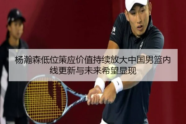 杨瀚森低位策应价值持续放大中国男篮内线更新与未来希望显现